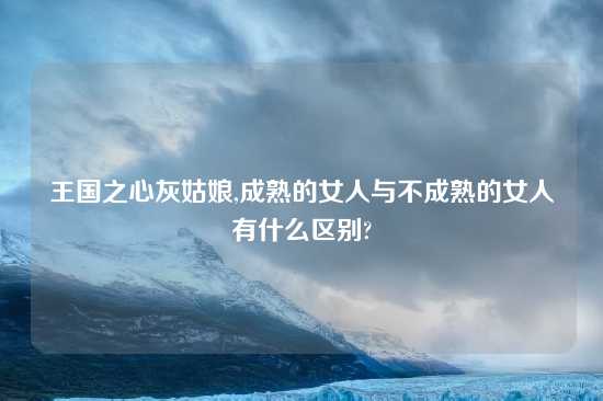 王国之心灰姑娘,成熟的女人与不成熟的女人有什么区别?