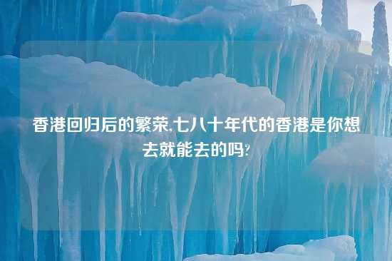 香港回归后的繁荣,七八十年代的香港是你想去就能去的吗?