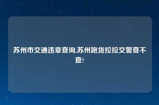 苏州市交通违章查询,苏州跑货拉拉交警查不查?