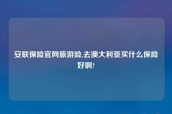 安联保险官网旅游险,去澳大利亚买什么保险好啊?