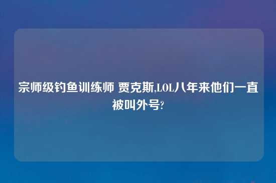 宗师级钓鱼训练师 贾克斯,LOL八年来他们一直被叫外号?