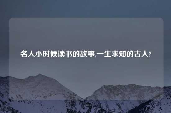 名人小时候读书的故事,一生求知的古人?
