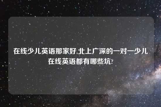 在线少儿英语那家好,北上广深的一对一少儿在线英语都有哪些坑?