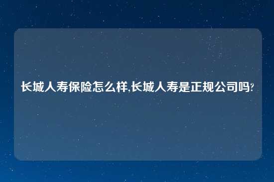 长城人寿保险怎么样,长城人寿是正规公司吗?