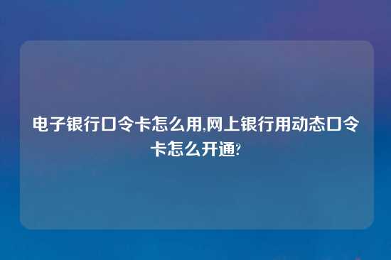 电子银行口令卡怎么用,网上银行用动态口令卡怎么开通?