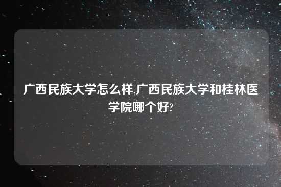 广西民族大学怎么样,广西民族大学和桂林医学院哪个好?