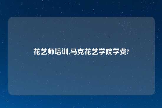 花艺师培训,马克花艺学院学费?