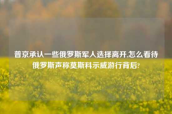 普京承认一些俄罗斯军人选择离开,怎么看待俄罗斯声称莫斯科示威游行背后?
