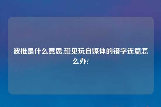 波推是什么意思,碰见玩自媒体的错字连篇怎么办?