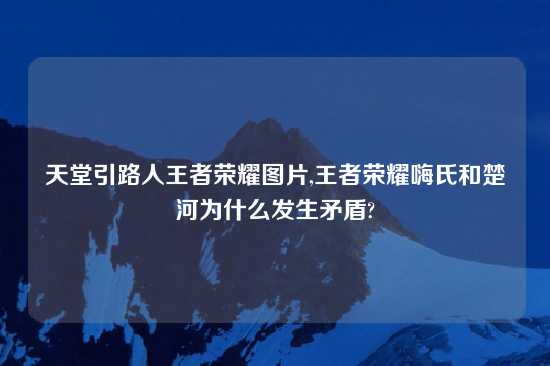 天堂引路人王者荣耀图片,王者荣耀嗨氏和楚河为什么发生矛盾?