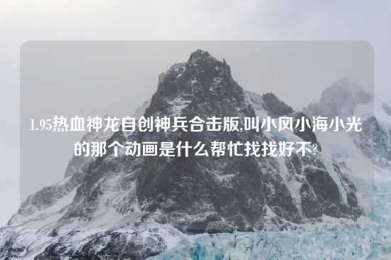 1.95热血神龙自创神兵合击版,叫小风小海小光的那个动画是什么帮忙找找好不?