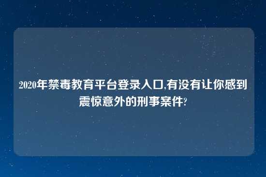 2020年禁毒教育平台登录入口,有没有让你感到震惊意外的刑事案件?
