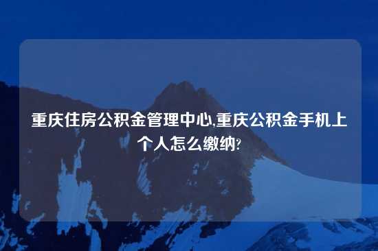 重庆住房公积金管理中心,重庆公积金手机上个人怎么缴纳?