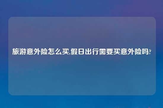 旅游意外险怎么买,假日出行需要买意外险吗?