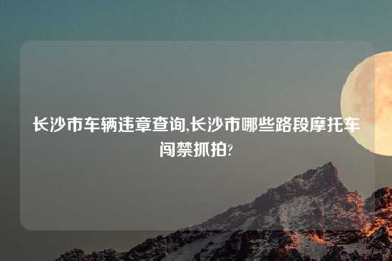 长沙市车辆违章查询,长沙市哪些路段摩托车闯禁抓拍?