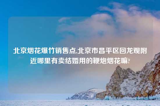 北京烟花爆竹销售点,北京市昌平区回龙观附近哪里有卖结婚用的鞭炮烟花嘛?