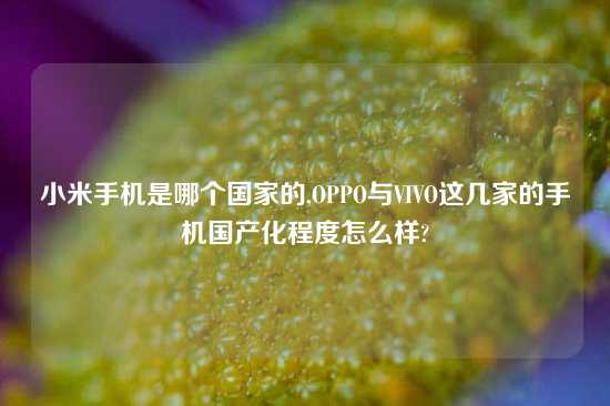 小米手机是哪个国家的,OPPO与VIVO这几家的手机国产化程度怎么样?