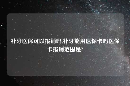 补牙医保可以报销吗,补牙能用医保卡吗医保卡报销范围是?