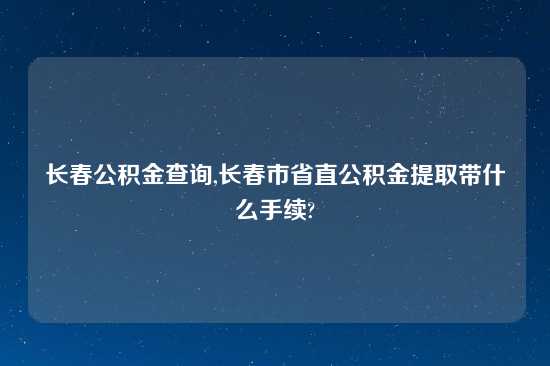 长春公积金查询,长春市省直公积金提取带什么手续?