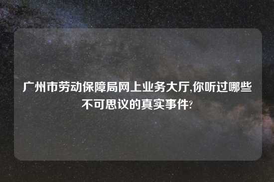 广州市劳动保障局网上业务大厅,你听过哪些不可思议的真实事件?