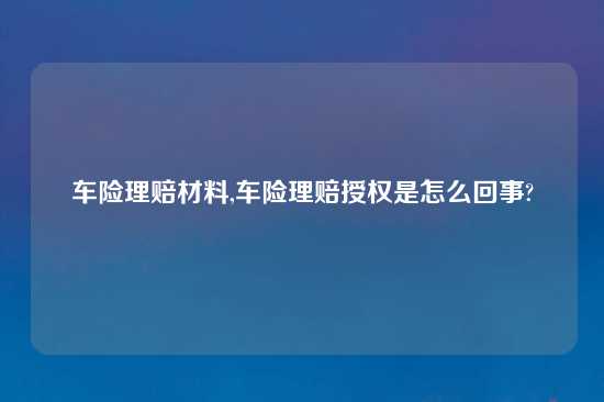 车险理赔材料,车险理赔授权是怎么回事?