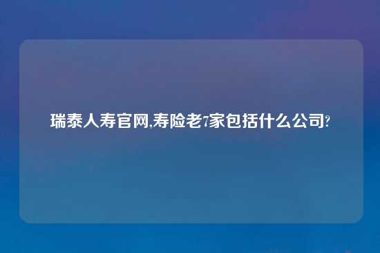 瑞泰人寿官网,寿险老7家包括什么公司?