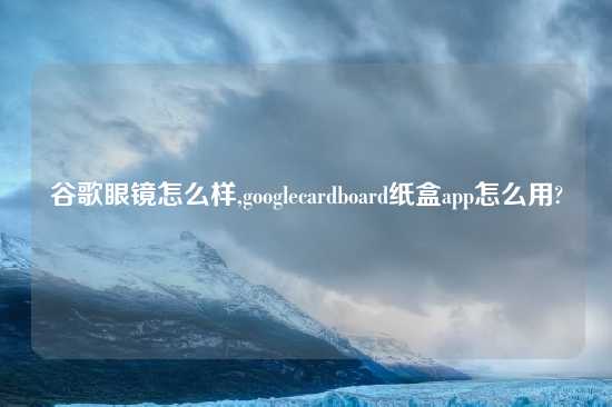 谷歌眼镜怎么样,googlecardboard纸盒app怎么用?