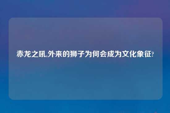 赤龙之吼,外来的狮子为何会成为文化象征?