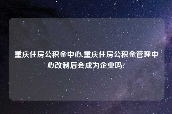 重庆住房公积金中心,重庆住房公积金管理中心改制后会成为企业吗?