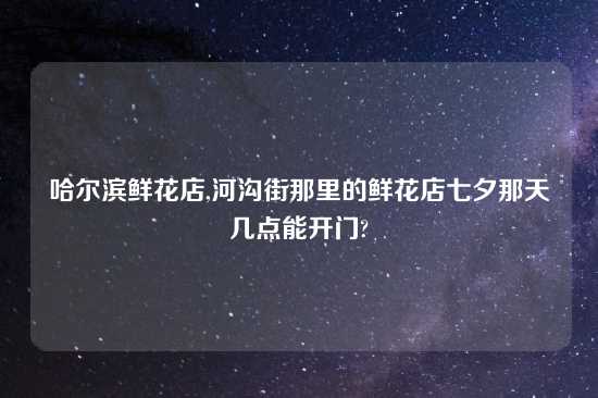 哈尔滨鲜花店,河沟街那里的鲜花店七夕那天几点能开门?