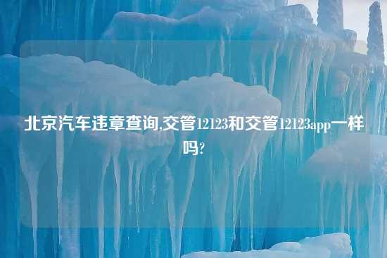 北京汽车违章查询,交管12123和交管12123app一样吗?