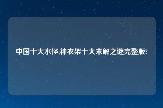中国十大水怪,神农架十大未解之谜完整版?