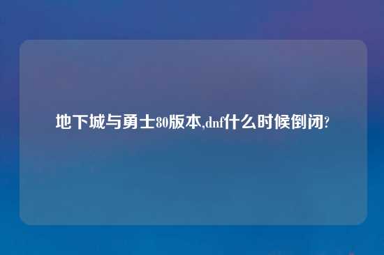 地下城与勇士80版本,dnf什么时候倒闭?