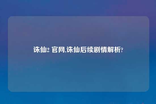 诛仙2 官网,诛仙后续剧情解析?