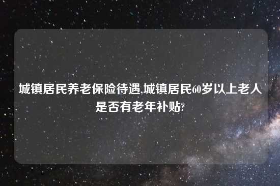 城镇居民养老保险待遇,城镇居民60岁以上老人是否有老年补贴?