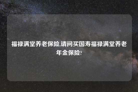 福禄满堂养老保险,请问买国寿福禄满堂养老年金保险?