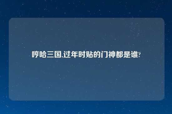 哼哈三国,过年时贴的门神都是谁?