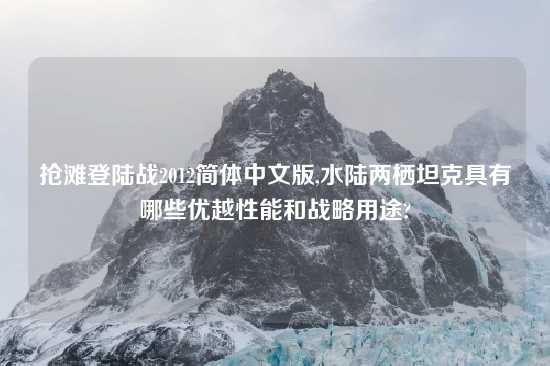 抢滩登陆战2012简体中文版,水陆两栖坦克具有哪些优越性能和战略用途?