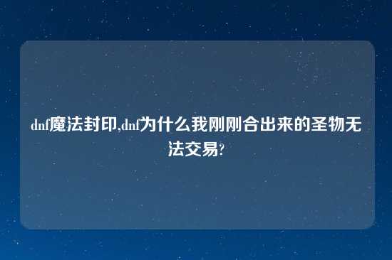 dnf魔法封印,dnf为什么我刚刚合出来的圣物无法交易?