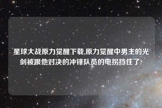 星球大战原力觉醒怎么玩,原力觉醒中男主的光剑被跟他对决的冲锋队员的电拐挡住了?