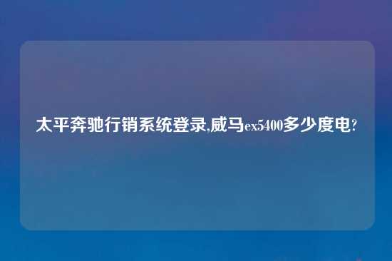 太平奔驰行销系统登录,威马ex5400多少度电?