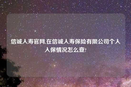 信诚人寿官网,在信诚人寿保险有限公司个人入保情况怎么查?