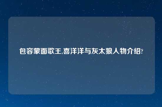 包容蒙面歌王,喜洋洋与灰太狼人物介绍?