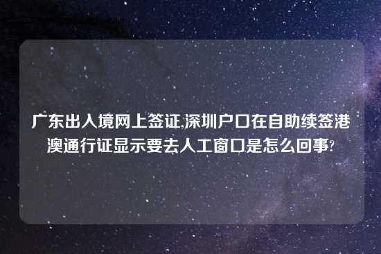 广东出入境网上签证,深圳户口在自助续签港澳通行证显示要去人工窗口是怎么回事?