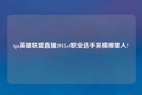 tga英雄联盟直播2013,cf职业选手吴楠哪里人?