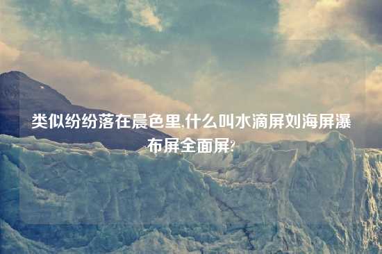 类似纷纷落在晨色里,什么叫水滴屏刘海屏瀑布屏全面屏?