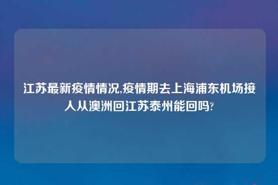 江苏最新疫情情况,疫情期去上海浦东机场接人从澳洲回江苏泰州能回吗?