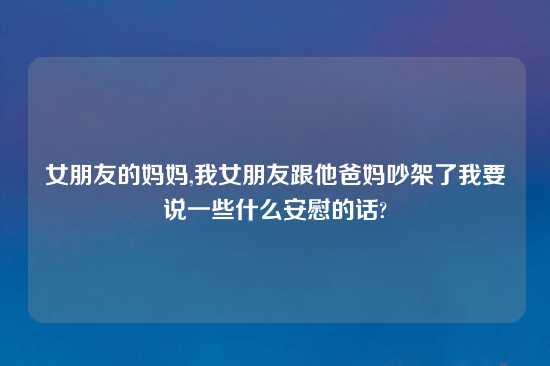 女朋友的妈妈,我女朋友跟他爸妈吵架了我要说一些什么安慰的话?