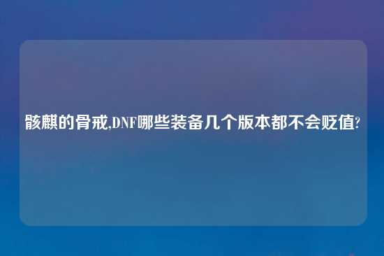 骸麒的骨戒,DNF哪些装备几个版本都不会贬值?
