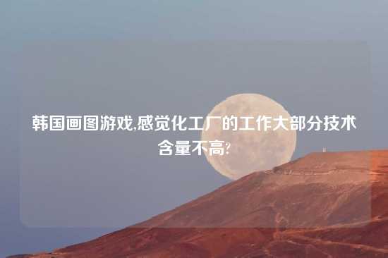 韩国画图游戏,感觉化工厂的工作大部分技术含量不高?